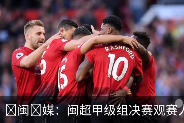 ‌闽‌媒：闽超甲级组决赛观赛人数将创福建省单场体育赛事纪录