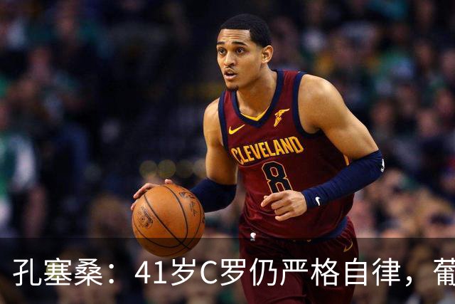 孔塞桑：41岁C罗仍严格自律，葡萄牙国家队目标就是争冠