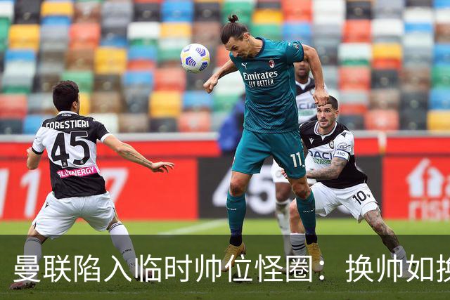 曼联陷入临时帅位怪圈：换帅如换刀，转正即平庸？