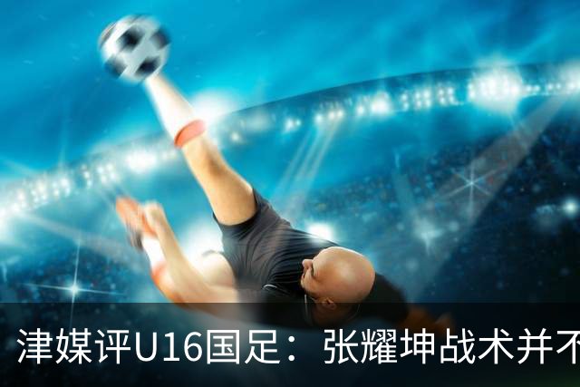 津媒评U16国足：张耀坤战术并不保守，由守转攻时投入兵力较多